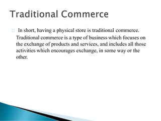 In short, having a physical store is traditional commerce.
Traditional commerce is a type of business which focuses on
the exchange of products and services, and includes all those
activities which encourages exchange, in some way or the
other.
 
