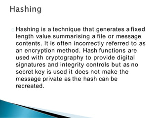 Hashing is a technique that generates a fixed
length value summarising a file or message
contents. It is often incorrectly referred to as
an encryption method. Hash functions are
used with cryptography to provide digital
signatures and integrity controls but as no
secret key is used it does not make the
message private as the hash can be
recreated.
 