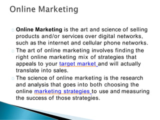 Online Marketing is the art and science of selling
products and/or services over digital networks,
such as the internet and cellular phone networks.
The art of online marketing involves finding the
right online marketing mix of strategies that
appeals to your target market and will actually
translate into sales.
The science of online marketing is the research
and analysis that goes into both choosing the
online marketing strategies to use and measuring
the success of those strategies.
 