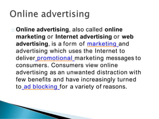 Online advertising, also called online
marketing or Internet advertising or web
advertising, is a form of marketing and
advertising which uses the Internet to
deliver promotional marketing messages to
consumers. Consumers view online
advertising as an unwanted distraction with
few benefits and have increasingly turned
to ad blocking for a variety of reasons.
 