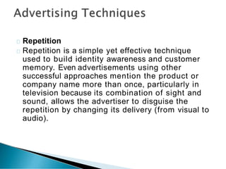 Repetition
Repetition is a simple yet effective technique
used to build identity awareness and customer
memory. Even advertisements using other
successful approaches mention the product or
company name more than once, particularly in
television because its combination of sight and
sound, allows the advertiser to disguise the
repetition by changing its delivery (from visual to
audio).
 