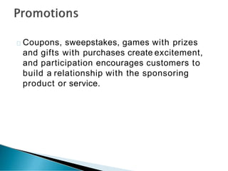 Coupons, sweepstakes, games with prizes
and gifts with purchases create excitement,
and participation encourages customers to
build a relationship with the sponsoring
product or service.
 