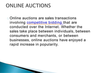 Online auctions are sales transactions
involving competitive bidding that are
conducted over the Internet. Whether the
sales take place between individuals, between
consumers and merchants, or between
businesses, online auctions have enjoyed a
rapid increase in popularity.
 