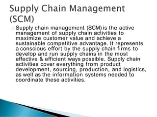 Supply chain management (SCM) is the active
management of supply chain activities to
maximize customer value and achieve a
sustainable competitive advantage. It represents
a conscious effort by the supply chain firms to
develop and run supply chains in the most
effective & efficient ways possible. Supply chain
activities cover everything from product
development, sourcing, production, and logistics,
as well as the information systems needed to
coordinate these activities.
 