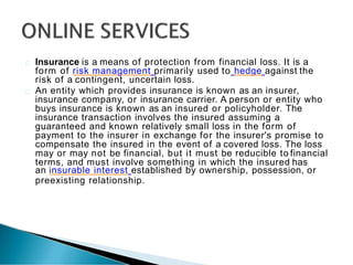 Insurance is a means of protection from financial loss. It is a
form of risk management primarily used to hedge against the
risk of a contingent, uncertain loss.
An entity which provides insurance is known as an insurer,
insurance company, or insurance carrier. A person or entity who
buys insurance is known as an insured or policyholder. The
insurance transaction involves the insured assuming a
guaranteed and known relatively small loss in the form of
payment to the insurer in exchange for the insurer's promise to
compensate the insured in the event of a covered loss. The loss
may or may not be financial, but it must be reducible to financial
terms, and must involve something in which the insured has
an insurable interest established by ownership, possession, or
preexisting relationship.
 