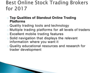 Top Qualities of Standout Online Trading
Platforms
Quality trading tools and technology
Multiple trading platforms for all levels of traders
Excellent mobile trading features
Solid navigation that displays the relevant
information where you want it
Quality educational resources and research for
trader development
 