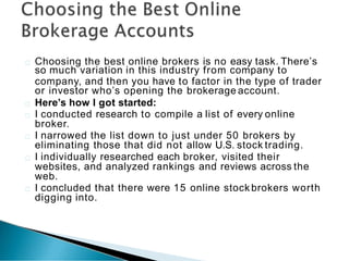 Choosing the best online brokers is no easy task. There’s
so much variation in this industry from company to
company, and then you have to factor in the type of trader
or investor who’s opening the brokerage account.
Here’s how I got started:
I conducted research to compile a list of every online
broker.
I narrowed the list down to just under 50 brokers by
eliminating those that did not allow U.S. stock trading.
I individually researched each broker, visited their
websites, and analyzed rankings and reviews across the
web.
I concluded that there were 15 online stock brokers worth
digging into.
 