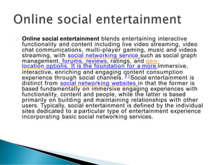 Online social entertainment blends entertaining interactive
functionality and content including live video streaming, video
chat communications, multi-player gaming, music and videos
streaming, with social networking service such as social graph
management, forums, reviews, ratings, and geo-
location options. It is the foundation for a more immersive,
interactive, enriching and engaging c
[
1
o
]
ntent consumption
experience through social channels. Social entertainment is
distinct from social networking websites in that the former is
based fundamentally on immersive engaging experiences with
functionality, content and people, while the latter is based
primarily on building and maintaining relationships with other
users. Typically, social entertainment is defined by the individual
sites dedicated to a particular type of entertainment experience
incorporating basic social networking services.
 