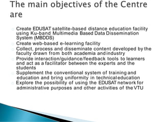 Create EDUSAT satellite-based distance education facility
using Ku-band Multimedia Based Data Dissemination
System (MBDDS)
Create web-based e-learning facility
Collect, process and disseminate content developed by the
faculty drawn from both academia and industry
Provide interaction/guidance/feedback tools to learners
and act as a facilitator between the experts and the
students
Supplement the conventional system of training and
education and bring uniformity in technical education
Explore the possibility of using the EDUSAT network for
administrative purposes and other activities of the VTU
 
