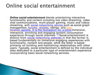 Online social entertainment blends entertaining interactive
functionality and content including live video streaming, video
chat communications, multi-player gaming, music and videos
streaming, with social networking service such as social graph
management, forums, reviews, ratings, and geo-
location options. It is the foundation for a more immersive,
interactive, enriching and engaging c
[
1
o
]
ntent consumption
experience through social channels. Social entertainment is
distinct from social networking websites in that the former is
based fundamentally on immersive engaging experiences with
functionality, content and people, while the latter is based
primarily on building and maintaining relationships with other
users. Typically, social entertainment is defined by the individual
sites dedicated to a particular type of entertainment experience
incorporating basic social networking services.
 