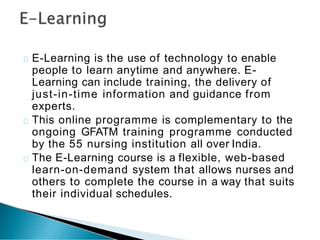 E-Learning is the use of technology to enable
people to learn anytime and anywhere. E-
Learning can include training, the delivery of
just-in-time information and guidance from
experts.
This online programme is complementary to the
ongoing GFATM training programme conducted
by the 55 nursing institution all over India.
The E-Learning course is a flexible, web-based
learn-on-demand system that allows nurses and
others to complete the course in a way that suits
their individual schedules.
 