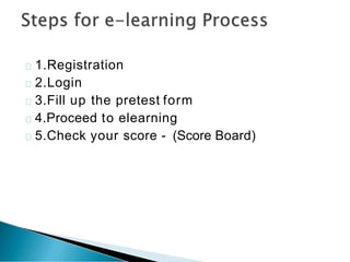 1.Registration
2.Login
3.Fill up the pretest form
4.Proceed to elearning
5.Check your score - (Score Board)
 