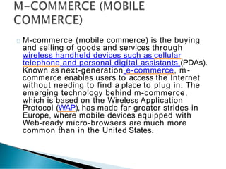M-commerce (mobile commerce) is the buying
and selling of goods and services through
wireless handheld devices such as cellular
telephone and personal digital assistants (PDAs).
Known as next-generation e-commerce, m -
commerce enables users to access the Internet
without needing to find a place to plug in. The
emerging technology behind m-commerce,
which is based on the Wireless Application
Protocol (WAP), has made far greater strides in
Europe, where mobile devices equipped with
Web-ready micro-browsers are much more
common than in the United States.
 