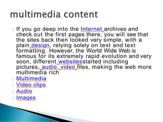 If you go deep into the Internet archives and
check out the first pages there, you will see that
the sites back then looked very simple, with a
plain design, relying solely on text and text
formatting. However, the World Wide Web is
famous for its extremely rapid evolution and very
soon, different websitesstarted including
pictures, audio, video files, making the web more
multimedia rich
Multimedia
Video clips
Audio
Images
 