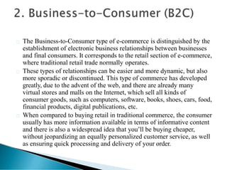 The Business-to-Consumer type of e-commerce is distinguished by the
establishment of electronic business relationships between businesses
and final consumers. It corresponds to the retail section of e-commerce,
where traditional retail trade normally operates.
These types of relationships can be easier and more dynamic, but also
more sporadic or discontinued. This type of commerce has developed
greatly, due to the advent of the web, and there are already many
virtual stores and malls on the Internet, which sell all kinds of
consumer goods, such as computers, software, books, shoes, cars, food,
financial products, digital publications, etc.
When compared to buying retail in traditional commerce, the consumer
usually has more information available in terms of informative content
and there is also a widespread idea that you’ll be buying cheaper,
without jeopardizing an equally personalized customer service, as well
as ensuring quick processing and delivery of your order.
 