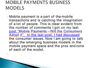 Mobile payment is a part of the mobile
transactions and is catching the imagination
of a lot of people. This is clear evident from
the number of comments I got on my last
post “Mobile Payments – Will the Consumers
Adopt it”. In the last post, I had discussed
the consumer issues. Now I am going to talk
about the emerging business models in the
mobile payment space and the pros and cons
of each of the model.
 