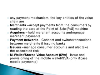 any payment mechanism, the key entities of the value
chain are
Merchants – accept payments from the consumers by
reading the card at the Point of Sale (PoS) machine
Acquirers – hold merchant accounts and manage
merchant payments
Payment networks – Connect and switch transactions
between merchants & issuing banks
Issuers – manage consumer accounts and also take
the associated risk
M-Wallet/Stored Value Account (SVA) – Issue and
provisioning of the mobile wallet/SVA (only if case
mobile payments)
 