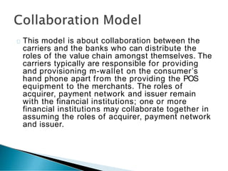 This model is about collaboration between the
carriers and the banks who can distribute the
roles of the value chain amongst themselves. The
carriers typically are responsible for providing
and provisioning m-wallet on the consumer’s
hand phone apart from the providing the POS
equipment to the merchants. The roles of
acquirer, payment network and issuer remain
with the financial institutions; one or more
financial institutions may collaborate together in
assuming the roles of acquirer, payment network
and issuer.
 