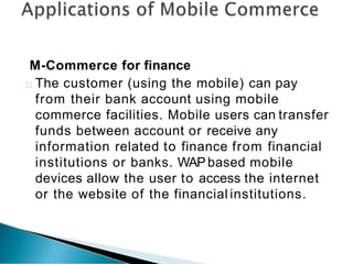 M-Commerce for finance
The customer (using the mobile) can pay
from their bank account using mobile
commerce facilities. Mobile users can transfer
funds between account or receive any
information related to finance from financial
institutions or banks. WAPbased mobile
devices allow the user to access the internet
or the website of the financial institutions.
 