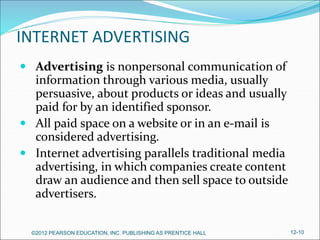 INTERNET ADVERTISING
 Advertising is nonpersonal communication of
information through various media, usually
persuasive, about products or ideas and usually
paid for by an identified sponsor.
 All paid space on a website or in an e-mail is
considered advertising.
 Internet advertising parallels traditional media
advertising, in which companies create content
draw an audience and then sell space to outside
advertisers.
©2012 PEARSON EDUCATION, INC. PUBLISHING AS PRENTICE HALL 12-10
 