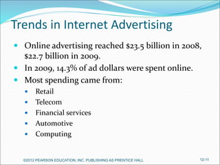 Trends in Internet Advertising
 Online advertising reached $23.5 billion in 2008,
$22.7 billion in 2009.
 In 2009, 14.3% of ad dollars were spent online.
 Most spending came from:
 Retail
 Telecom
 Financial services
 Automotive
 Computing
©2012 PEARSON EDUCATION, INC. PUBLISHING AS PRENTICE HALL 12-11
 