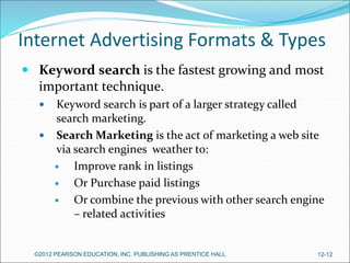 Internet Advertising Formats & Types
 Keyword search is the fastest growing and most
important technique.
 Keyword search is part of a larger strategy called
search marketing.
 Search Marketing is the act of marketing a web site
via search engines weather to:
 Improve rank in listings
 Or Purchase paid listings
 Or combine the previous with other search engine
– related activities
©2012 PEARSON EDUCATION, INC. PUBLISHING AS PRENTICE HALL 12-12
 