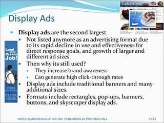 Display Ads
 Display ads are the second largest.
 Not listed anymore as an advertising format due
to its rapid decline in use and effectiveness for
direct response goals, and growth of larger and
different ad sizes.
 Then why its still used?
 They increase brand awareness
 Can generate high click-through rates
 Display ads include traditional banners and many
additional sizes.
 Formats include rectangles, pop-ups, banners,
buttons, and skyscraper display ads.
©2012 PEARSON EDUCATION, INC. PUBLISHING AS PRENTICE HALL 12-13
 