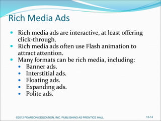 Rich Media Ads
 Rich media ads are interactive, at least offering
click-through.
 Rich media ads often use Flash animation to
attract attention.
 Many formats can be rich media, including:
 Banner ads.
 Interstitial ads.
 Floating ads.
 Expanding ads.
 Polite ads.
©2012 PEARSON EDUCATION, INC. PUBLISHING AS PRENTICE HALL 12-14
 
