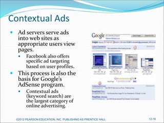 Contextual Ads
 Ad servers serve ads
into web sites as
appropriate users view
pages.
 Facebook also offers
specific ad targeting
based on user profiles.
 This process is also the
basis for Google’s
AdSense program.
 Contextual ads
(keyword search) are
the largest category of
online advertising.
©2012 PEARSON EDUCATION, INC. PUBLISHING AS PRENTICE HALL 12-16
 