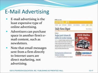 E-Mail Advertising
 E-mail advertising is the
least expensive type of
online advertising.
 Advertisers can purchase
space in another firm’s e-
mail content, such as
newsletters.
 Note that email messages
sent from a firm directly
to Internet users are
direct marketing, not
advertising.
©2012 PEARSON EDUCATION, INC. PUBLISHING AS PRENTICE HALL 12-17
 