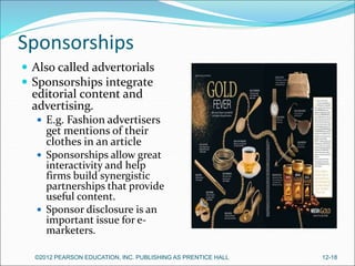 Sponsorships
 Also called advertorials
 Sponsorships integrate
editorial content and
advertising.
 E.g. Fashion advertisers
get mentions of their
clothes in an article
 Sponsorships allow great
interactivity and help
firms build synergistic
partnerships that provide
useful content.
 Sponsor disclosure is an
important issue for e-
marketers.
©2012 PEARSON EDUCATION, INC. PUBLISHING AS PRENTICE HALL 12-18
 