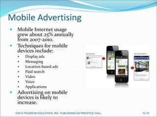 Mobile Advertising
 Mobile Internet usage
grew about 25% annually
from 2007-2010.
 Techniques for mobile
devices include:
 Display ads
 Messaging
 Location-based ads
 Paid search
 Video
 Voice
 Applications
 Advertising on mobile
devices is likely to
increase.
©2012 PEARSON EDUCATION, INC. PUBLISHING AS PRENTICE HALL 12-19
 