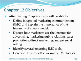 Chapter 12 Objectives
 After reading Chapter 12, you will be able to:
 Define integrated marketing communication
(IMC) and explain the importance of the
hierarchy of effects model.
 Discuss how marketers use the Internet for
advertising, marketing public relations, sales
promotions, direct marketing, and personal
selling.
 Identify several emerging IMC tools.
 Describe the most effective online IMC tactics.
©2012 PEARSON EDUCATION, INC. PUBLISHING AS PRENTICE HALL 12-2
 