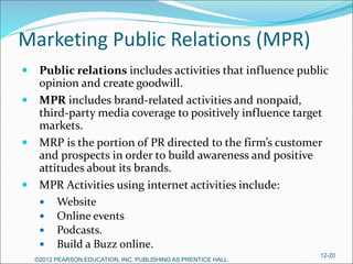 Marketing Public Relations (MPR)
 Public relations includes activities that influence public
opinion and create goodwill.
 MPR includes brand-related activities and nonpaid,
third-party media coverage to positively influence target
markets.
 MRP is the portion of PR directed to the firm’s customer
and prospects in order to build awareness and positive
attitudes about its brands.
 MPR Activities using internet activities include:
 Website
 Online events
 Podcasts.
 Build a Buzz online.
©2012 PEARSON EDUCATION, INC. PUBLISHING AS PRENTICE HALL
12-20
 