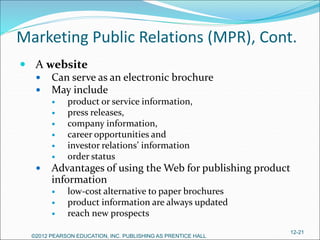 Marketing Public Relations (MPR), Cont.
 A website
 Can serve as an electronic brochure
 May include
 product or service information,
 press releases,
 company information,
 career opportunities and
 investor relations’ information
 order status
 Advantages of using the Web for publishing product
information
 low-cost alternative to paper brochures
 product information are always updated
 reach new prospects
©2012 PEARSON EDUCATION, INC. PUBLISHING AS PRENTICE HALL
12-21
 