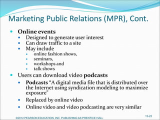 Marketing Public Relations (MPR), Cont.
 Online events
 Designed to generate user interest
 Can draw traffic to a site
 May include
 online fashion shows,
 seminars,
 workshops and
 talk shows
 Users can download video podcasts
 Podcasts “A digital media file that is distributed over
the Internet using syndication modeling to maximize
exposure”
 Replaced by online video
 Online video and video podcasting are very similar
©2012 PEARSON EDUCATION, INC. PUBLISHING AS PRENTICE HALL
12-22
 