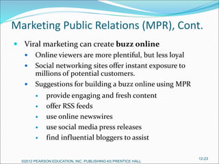 Marketing Public Relations (MPR), Cont.
 Viral marketing can create buzz online
 Online viewers are more plentiful, but less loyal
 Social networking sites offer instant exposure to
millions of potential customers.
 Suggestions for building a buzz online using MPR
 provide engaging and fresh content
 offer RSS feeds
 use online newswires
 use social media press releases
 find influential bloggers to assist
©2012 PEARSON EDUCATION, INC. PUBLISHING AS PRENTICE HALL
12-23
 