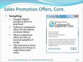 Sales Promotion Offers, Cont.
 Sampling
 Sample digital
products prior to
purchase
 Software companies
allow for free demo
versions (beta)
 Music companies
allow for free 30
second samples of
songs
 The Internet is more
efficient for firms to
order from each
other
©2012 PEARSON EDUCATION, INC. PUBLISHING AS PRENTICE HALL 12-25
 