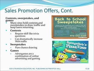 Sales Promotion Offers, Cont.
Contests, sweepstakes, and
games
 Many sites hold contests and
sweepstakes to draw traffic and
keep users returning.
 Contests
 Require skill like trivia
questions
 Can dramatically increase
Web traffic
 Sweepstakes
 Pure chance drawing
 Games
 Advergames are a
combination of online
advertising and gaming
©2012 PEARSON EDUCATION, INC. PUBLISHING AS PRENTICE HALL 12-26
 