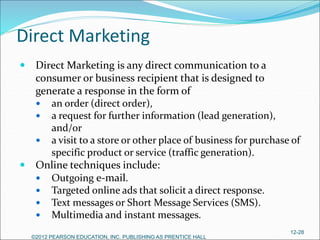 Direct Marketing
 Direct Marketing is any direct communication to a
consumer or business recipient that is designed to
generate a response in the form of
 an order (direct order),
 a request for further information (lead generation),
and/or
 a visit to a store or other place of business for purchase of
specific product or service (traffic generation).
 Online techniques include:
 Outgoing e-mail.
 Targeted online ads that solicit a direct response.
 Text messages or Short Message Services (SMS).
 Multimedia and instant messages.
©2012 PEARSON EDUCATION, INC. PUBLISHING AS PRENTICE HALL
12-28
 