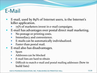E-Mail
 E-mail, used by 89% of Internet users, is the Internet’s
killer application.
 75% of marketers invest in e-mail campaigns.
 E-mail has advantages over postal direct mail marketing.
 No postage or printing costs.
 Immediacy and convenience.
 E-mails can be automatically individualized.
 Faster than postal mail.
 E-mail also has disadvantages.
 Spam
 Addresses can be blocked
 E-mail lists are hard to obtain
 Difficult to match e-mail and postal mailing addresses (how to
build lists)
©2012 PEARSON EDUCATION, INC. PUBLISHING AS PRENTICE HALL 12-29
 