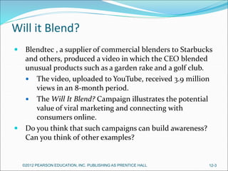 Will it Blend?
 Blendtec , a supplier of commercial blenders to Starbucks
and others, produced a video in which the CEO blended
unusual products such as a garden rake and a golf club.
 The video, uploaded to YouTube, received 3.9 million
views in an 8-month period.
 The Will It Blend? Campaign illustrates the potential
value of viral marketing and connecting with
consumers online.
 Do you think that such campaigns can build awareness?
Can you think of other examples?
©2012 PEARSON EDUCATION, INC. PUBLISHING AS PRENTICE HALL 12-3
 