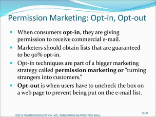 Permission Marketing: Opt-in, Opt-out
 When consumers opt-in, they are giving
permission to receive commercial e-mail.
 Marketers should obtain lists that are guaranteed
to be 90% opt-in.
 Opt-in techniques are part of a bigger marketing
strategy called permission marketing or “turning
strangers into customers.”
 Opt-out is when users have to uncheck the box on
a web page to prevent being put on the e-mail list.
©2012 PEARSON EDUCATION, INC. PUBLISHING AS PRENTICE HALL
12-31
 