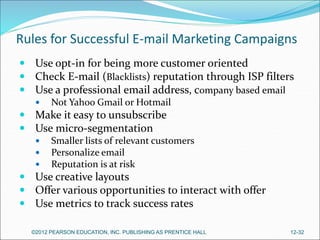 Rules for Successful E-mail Marketing Campaigns
 Use opt-in for being more customer oriented
 Check E-mail (Blacklists) reputation through ISP filters
 Use a professional email address, company based email
 Not Yahoo Gmail or Hotmail
 Make it easy to unsubscribe
 Use micro-segmentation
 Smaller lists of relevant customers
 Personalize email
 Reputation is at risk
 Use creative layouts
 Offer various opportunities to interact with offer
 Use metrics to track success rates
©2012 PEARSON EDUCATION, INC. PUBLISHING AS PRENTICE HALL 12-32
 