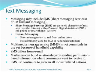 Text Messaging
 Messaging may include SMS (short messaging services)
or IM (instant messaging).
 Short Message Services (SMS) are up to 160 characters of text
sent over the Internet with a Personal Digital Assistant (PDA),
cell phone or smartphone (Twitter).
 Instant Messaging
 Short messages sent to and from online users
 Not commonly used for PDA or handheld customers
 Multimedia message service (MMS) is not commonly in
use yet because of handheld capability
 SMS differs from e-mail
 Marketers can build relationships by sending permission-
based information where consumers want to receive it.
 SMS use continues to grow in all industrialized nations.
©2012 PEARSON EDUCATION, INC. PUBLISHING AS PRENTICE HALL 12-34
 
