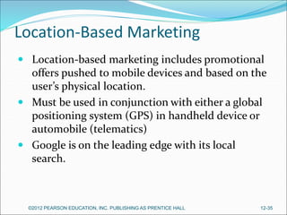 Location-Based Marketing
 Location-based marketing includes promotional
offers pushed to mobile devices and based on the
user’s physical location.
 Must be used in conjunction with either a global
positioning system (GPS) in handheld device or
automobile (telematics)
 Google is on the leading edge with its local
search.
©2012 PEARSON EDUCATION, INC. PUBLISHING AS PRENTICE HALL 12-35
 