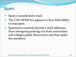 Spam
 Spam is unsolicited e-mail.
 The CAN-SPAM Act appears to have little ability
to stop spam.
 Spammers routinely harvest e-mail addresses
from newsgroup postings (or from universities
and colleges public directories) and then spam
the members.
©2012 PEARSON EDUCATION, INC. PUBLISHING AS PRENTICE HALL 12-37
 