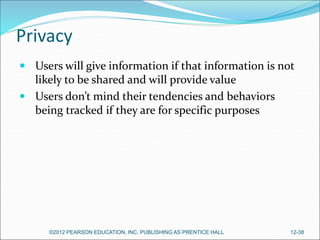 Privacy
 Users will give information if that information is not
likely to be shared and will provide value
 Users don’t mind their tendencies and behaviors
being tracked if they are for specific purposes
©2012 PEARSON EDUCATION, INC. PUBLISHING AS PRENTICE HALL 12-38
 