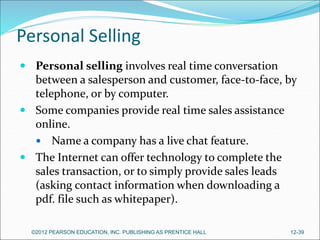 Personal Selling
 Personal selling involves real time conversation
between a salesperson and customer, face-to-face, by
telephone, or by computer.
 Some companies provide real time sales assistance
online.
 Name a company has a live chat feature.
 The Internet can offer technology to complete the
sales transaction, or to simply provide sales leads
(asking contact information when downloading a
pdf. file such as whitepaper).
©2012 PEARSON EDUCATION, INC. PUBLISHING AS PRENTICE HALL 12-39
 