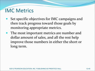 IMC Metrics
 Set specific objectives for IMC campaigns and
then track progress toward those goals by
monitoring appropriate metrics.
 The most important metrics are number and
dollar amount of sales, and all the rest help
improve those numbers in either the short or
long term.
©2012 PEARSON EDUCATION, INC. PUBLISHING AS PRENTICE HALL 12-40
 